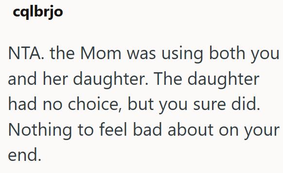 cqlbrjo NTA. the Mom was using both you and her daughter. The daughter had no choice, but you sure did. Nothing to feel bad about on your end.