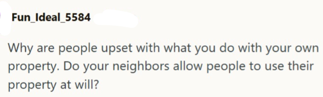 Fun Ideal_5584 Why are people upset with what you do with your own property. Do your neighbors allow people to use their property at will?