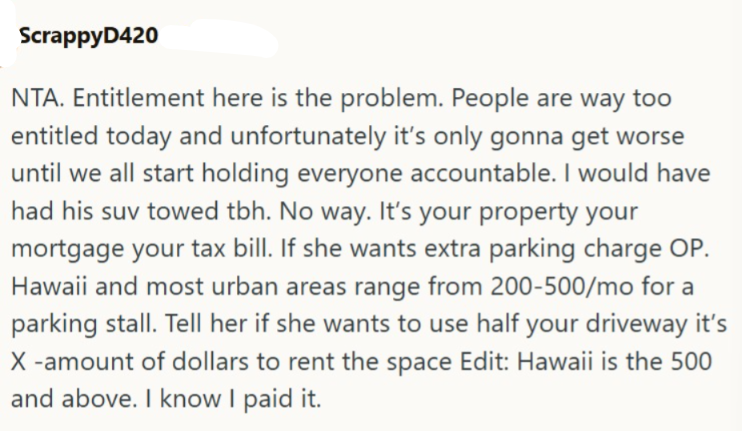 ScrappyD420 NTA. Entitlement here is the problem. People are way too entitled today and unfortunately it's only gonna get worse until we all start holding everyone accountable. I would have had his suv towed tbh. No way. It's your property your mortgage your tax bill. If she wants extra parking charge OP. Hawaii and most urban areas range from 200-500/mo for a parking stall. Tell her if she wants to use half your driveway it's X-amount of dollars to rent the space Edit: Hawaii is the 500 and abo