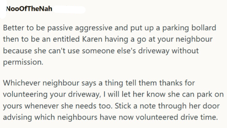 NooOfTheNah Better to be passive aggressive and put up a parking bollard then to be an entitled Karen having a go at your neighbour because she can't use someone else's driveway without permission. Whichever neighbour says a thing tell them thanks for volunteering your driveway, I will let her know she can park on yours whenever she needs too. Stick a note through her door advising which neighbours have now volunteered drive time.