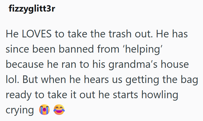 fizzyglitt3r He LOVES to take the trash out. He has since been banned from 'helping' because he ran to his grandma's house lol. But when he hears us getting the bag ready to take it out he starts howling crying