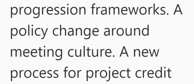 progression frameworks. A policy change around meeting culture. A new process for project credit
