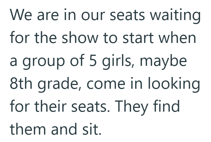 We are in our seats waiting for the show to start when a group of 5 girls, maybe 8th grade, come in looking for their seats. They find them and sit.
