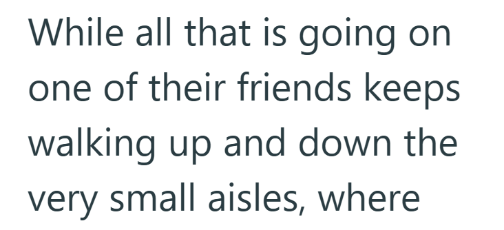 While all that is going on one of their friends keeps walking up and down the very small aisles, where