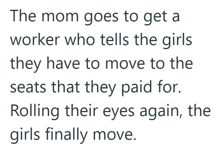 The mom goes to get a worker who tells the girls they have to move to the seats that they paid for. Rolling their eyes again, the girls finally move.