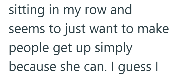 sitting in my row and seems to just want to make people get up simply because she can. I guess I