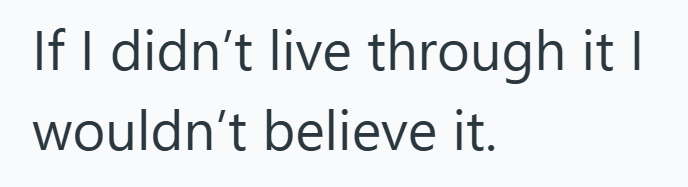 If I didn't live through it I wouldn't believe it.