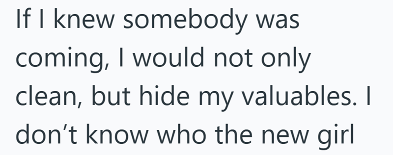 If I knew somebody was coming, I would not only clean, but hide my valuables. I don't know who the new girl