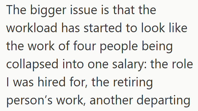 The bigger issue is that the workload has started to look like the work of four people being collapsed into one salary: the role I was hired for, the retiring person's work, another departing