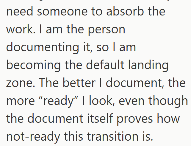 need someone to absorb the work. I am the person documenting it, so I am becoming the default landing zone. The better I document, the more "ready" I look, even though the document itself proves how not-ready this transition is.