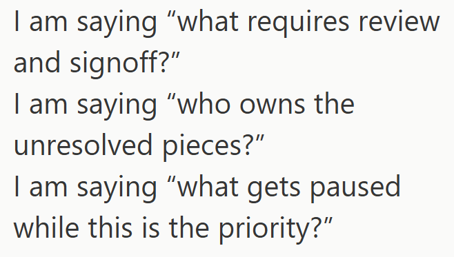 I am saying "what requires review and signoff?" I am saying "who owns the unresolved pieces?" I am saying "what gets paused while this is the priority?"
