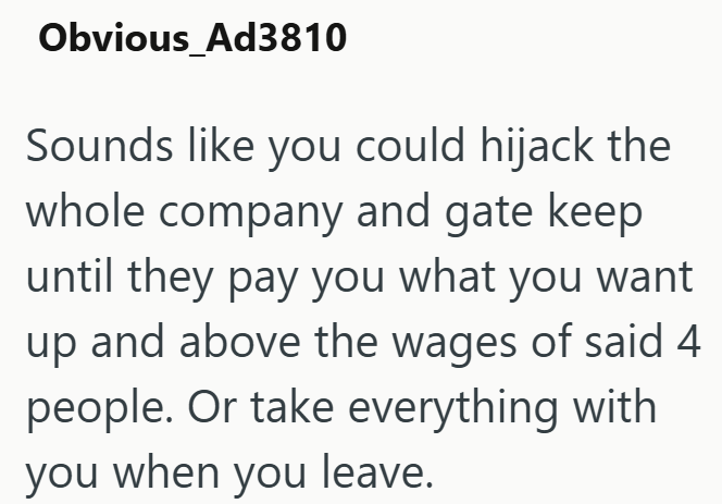 Obvious_Ad3810 Sounds like you could hijack the whole company and gate keep until they pay you what you want up and above the wages of said 4 people. Or take everything with you when you leave.