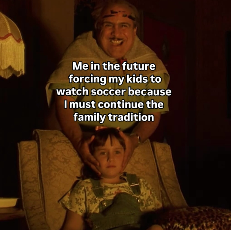 Me in the future forcing my kids to watch soccer because I must continue the family tradition