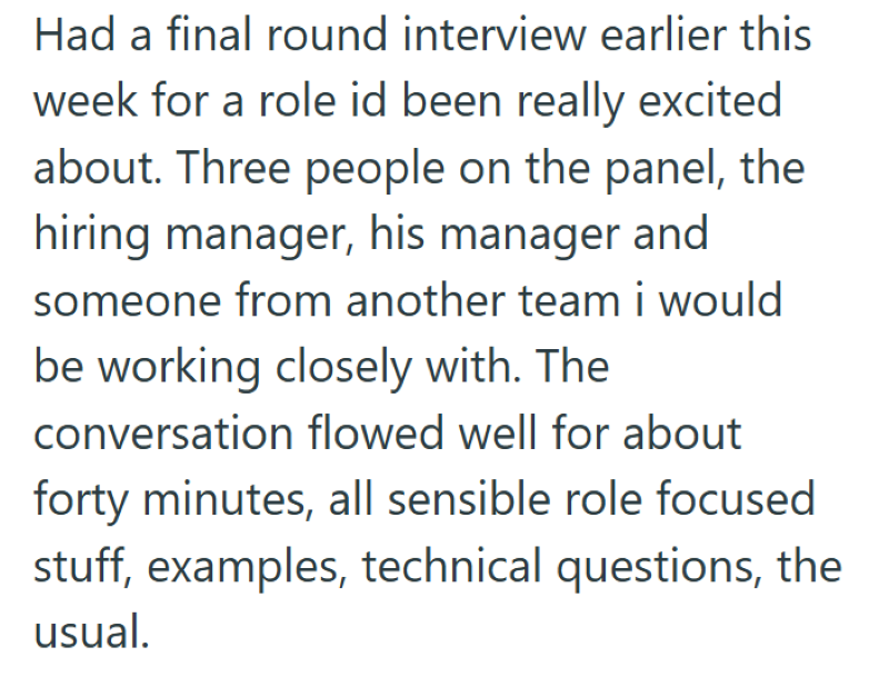 Had a final round interview earlier this week for a role id been really excited about. Three people on the panel, the hiring manager, his manager and someone from another team i would be working closely with. The conversation flowed well for about forty minutes, all sensible role focused stuff, examples, technical questions, the usual.