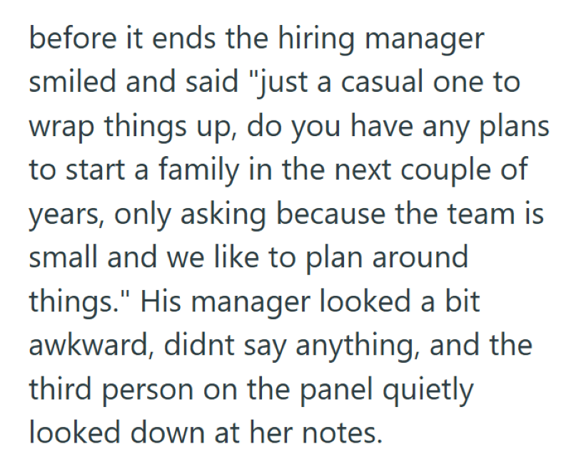 before it ends the hiring manager smiled and said "just a casual one to wrap things up, do you have any plans to start a family in the next couple of years, only asking because the team is small and we like to plan around things." His manager looked a bit awkward, didnt say anything, and the third person on the panel quietly looked down at her notes.