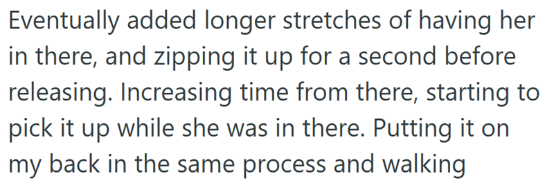 Eventually added longer stretches of having her in there, and zipping it up for a second before releasing. Increasing time from there, starting to pick it up while she was in there. Putting it on back in the same process and walking my