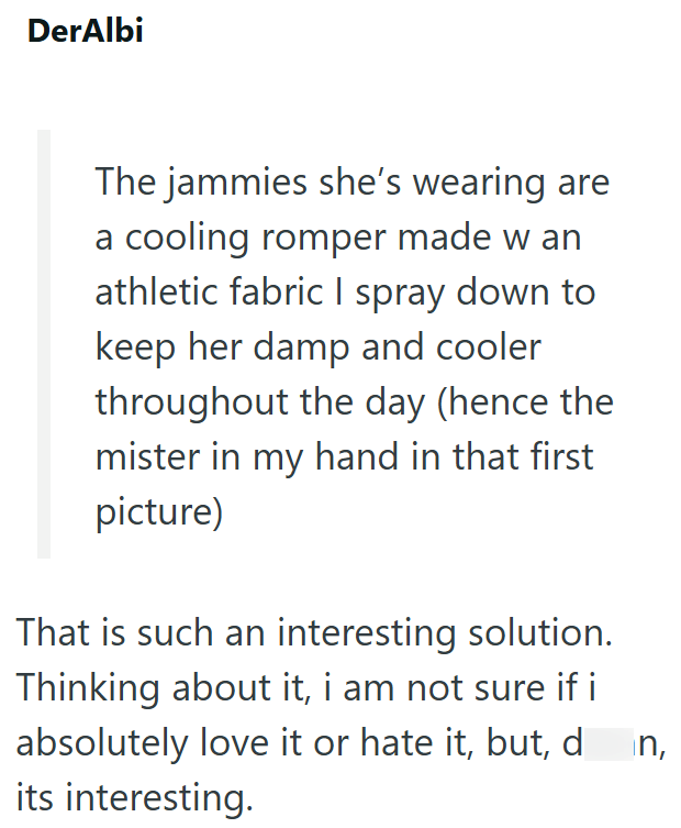 DerAlbi The jammies she's wearing are a cooling romper made w an athletic fabric I spray down to keep her damp and cooler throughout the day (hence the mister in my hand in that first picture) That is such an interesting solution. Thinking about it, i am not sure if i absolutely love it or hate it, but, d its interesting. in,