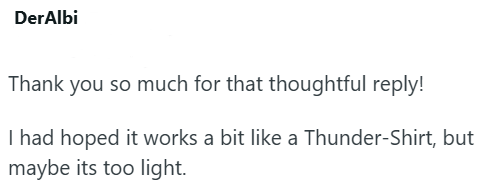 DerAlbi Thank you so much for that thoughtful reply! I had hoped it works a bit like a Thunder-Shirt, but maybe its too light.