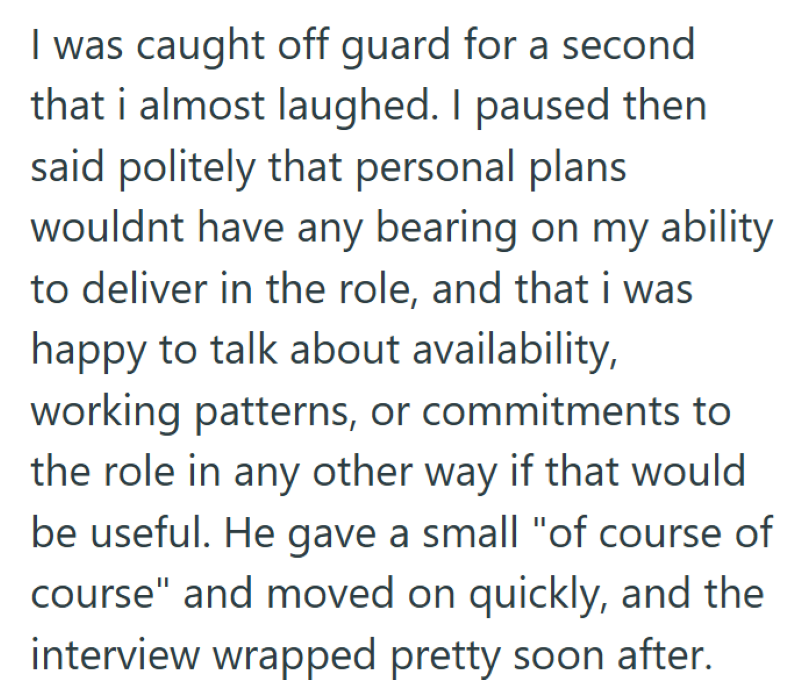 I was caught off guard for a second that i almost laughed. I paused then said politely that personal plans wouldnt have any bearing on my ability to deliver in the role, and that i was happy to talk about availability, working patterns, or commitments to the role in any other way if that would be useful. He gave a small "of course of course" and moved on quickly, and the interview wrapped pretty soon after.