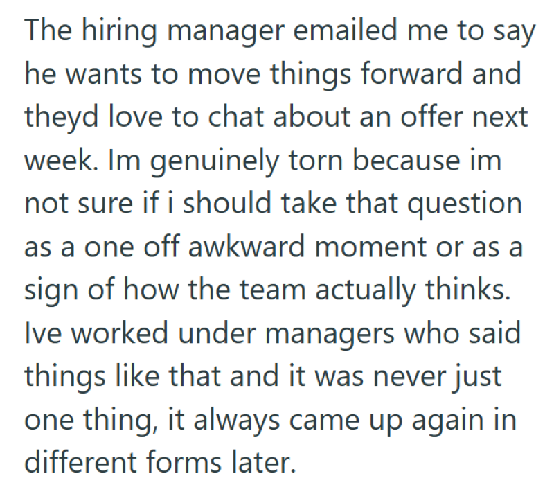 The hiring manager emailed me to say he wants to move things forward and theyd love to chat about an offer next week. Im genuinely torn because im not sure if i should take that question as a one off awkward moment or as a sign of how the team actually thinks. Ive worked under managers who said things like that and it was never just one thing, it always came up again in different forms later.