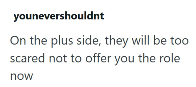 younevershouldnt On the plus side, they will be too scared not to offer you the role now