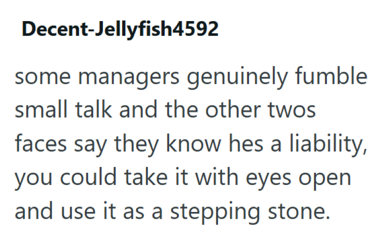 Decent-Jellyfish4592 some managers genuinely fumble small talk and the other twos faces say they know hes a liability, you could take it with eyes open and use it as a stepping stone.