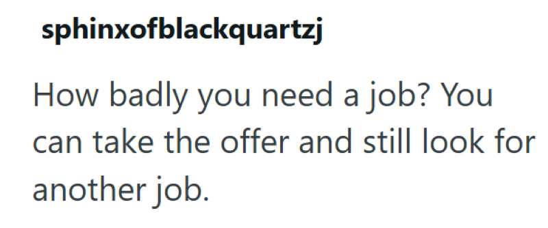 sphinxofblackquartzj How badly you need a job? You can take the offer and still look for another job.