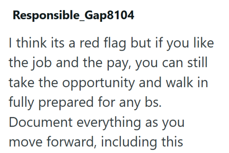 Responsible_Gap8104 I think its a red flag but if you like the job and the pay, you can still take the opportunity and walk in fully prepared for any bs. Document everything as you move forward, including this