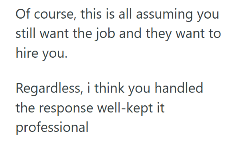 Of course, this is all assuming you still want the job and they want to hire you. Regardless, i think you handled. the response well-kept it professional