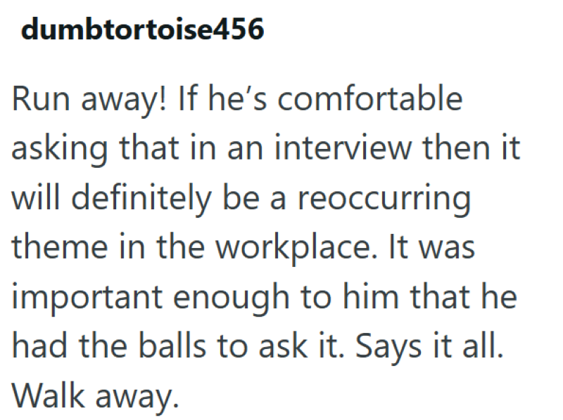 dumbtortoise456 Run away! If he's comfortable asking that in an interview then it will definitely be a reoccurring theme in the workplace. It was important enough to him that he had the balls to ask it. Says it all. Walk away.