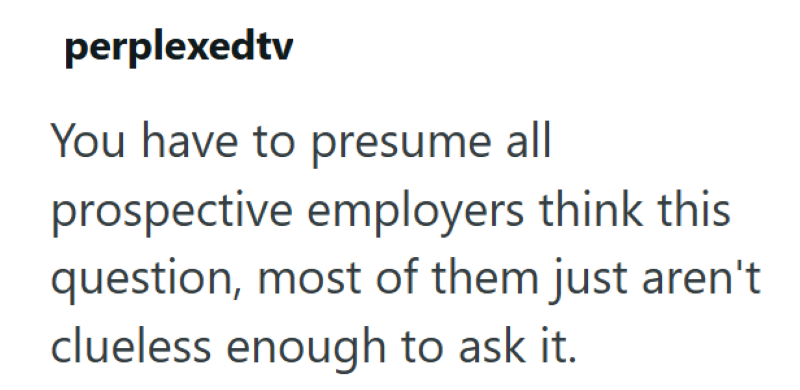 perplexedtv You have to presume all prospective employers think this question, most of them just aren't clueless enough to ask it.