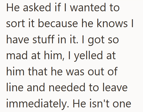 He asked if I wanted to sort it because he knows I have stuff in it. I got so mad at him, I yelled at him that he was out of line and needed to leave immediately. He isn't one