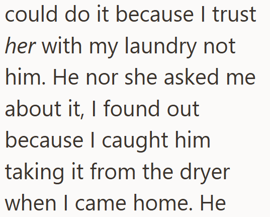 could do it because I trust her with my laundry not him. He nor she asked me about it, I found out because I caught him taking it from the dryer when I came home. He