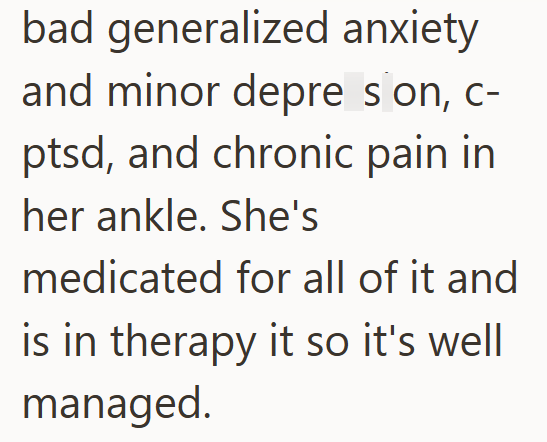 bad generalized anxiety and minor depre son, c- ptsd, and chronic pain in her ankle. She's medicated for all of it and is in therapy it so it's well managed.