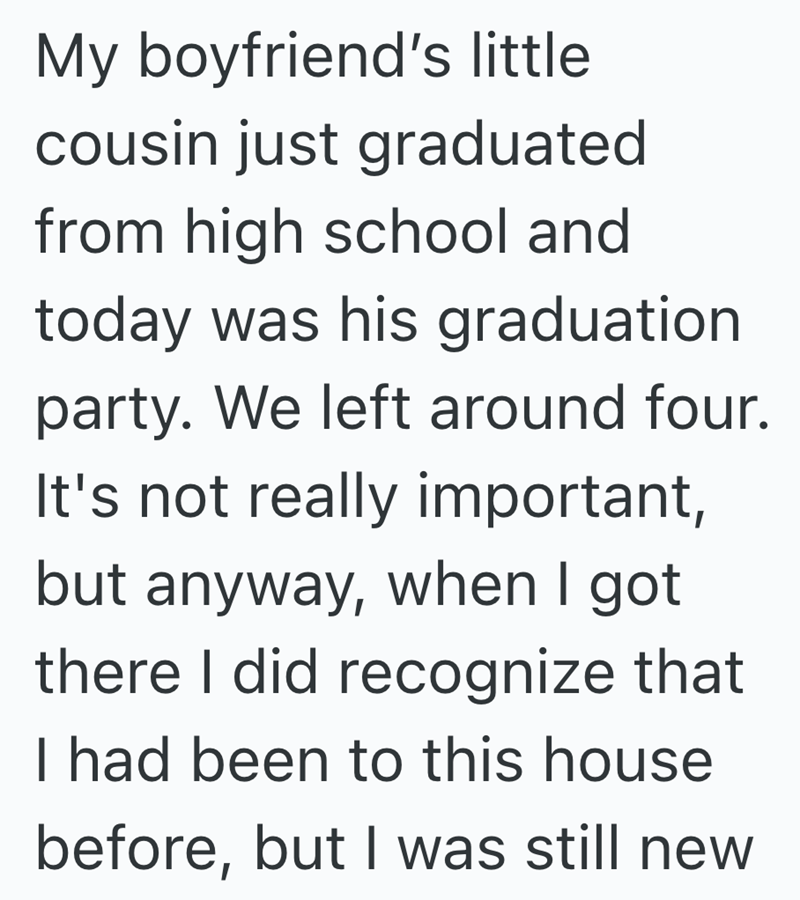 My boyfriend's little cousin just graduated from high school and today was his graduation party. We left around four. It's not really important, but anyway, when I got there I did recognize that I had been to this house before, but I was still new