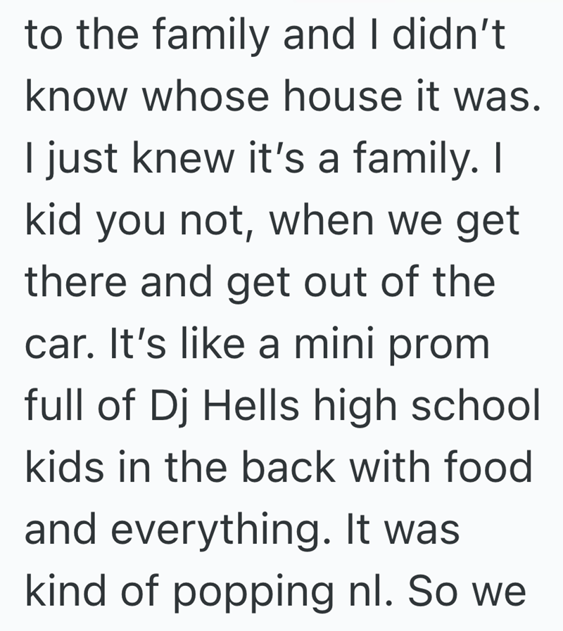 to the family and I didn't know whose house it was. I just knew it's a family. I kid you not, when we get there and get out of the car. It's like a mini prom full of Dj Hells high school kids in the back with food and everything. It was kind of popping nl. So we