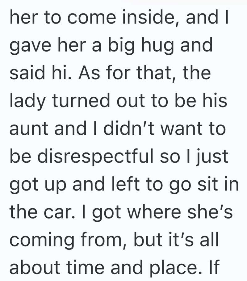 her to come inside, and I gave her a big hug and said hi. As for that, the lady turned out to be his aunt and I didn't want to be disrespectful so I just got up and left to go sit in the car. I got where she's coming from, but it's all about time and place. If