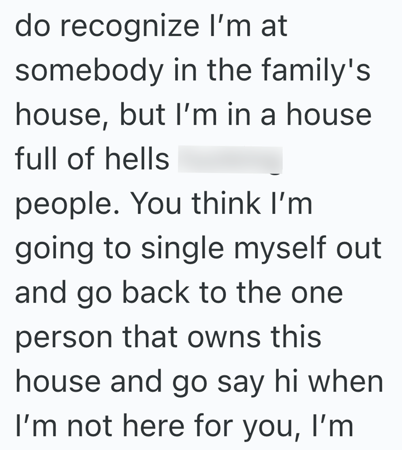 do recognize I'm at somebody in the family's house, but I'm in a house full of hells people. You think I'm going to single myself out and go back to the one person that owns this house and go say hi when I'm not here for you, I'm