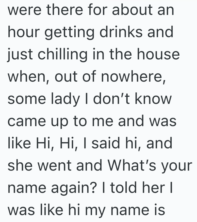 were there for about an hour getting drinks and just chilling in the house. when, out of nowhere, some lady I don't know came up to me and was like Hi, Hi, I said hi, and she went and What's your name again? I told her I was like hi my name is