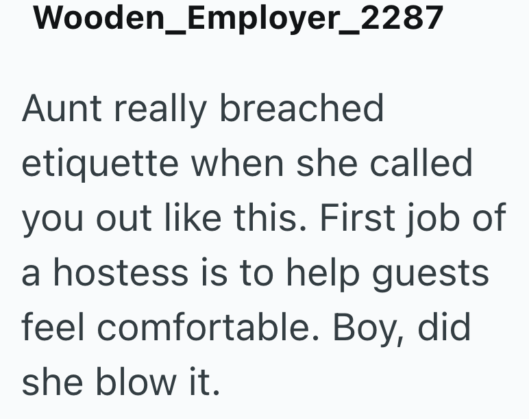 Wooden_Employer_2287 Aunt really breached etiquette when she called you out like this. First job of a hostess is to help guests feel comfortable. Boy, did she blow it.