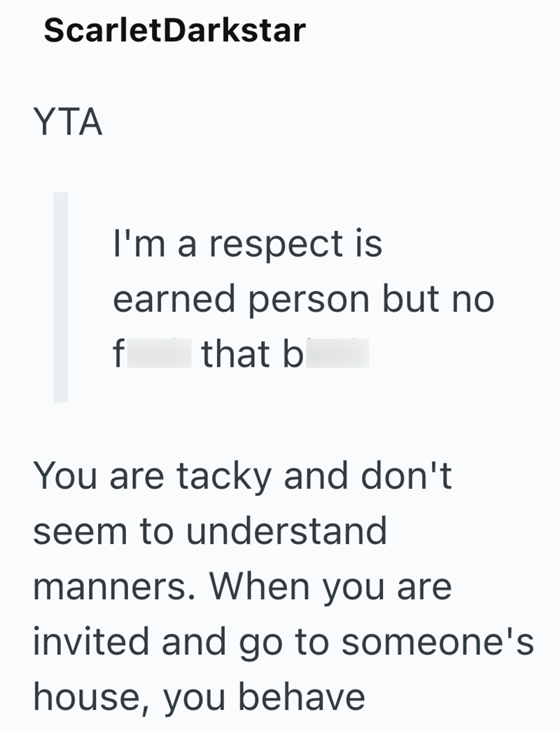 ScarletDarkstar YTA I'm a respect is earned person but no that b f You are tacky and don't seem to understand manners. When you are invited and go to someone's house, you behave