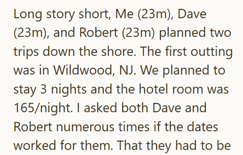 Long story short, Me (23m), Dave (23m), and Robert (23m) planned two trips down the shore. The first outting was in Wildwood, NJ. We planned to stay 3 nights and the hotel room was 165/night. I asked both Dave and Robert numerous times if the dates worked for them. That they had to be