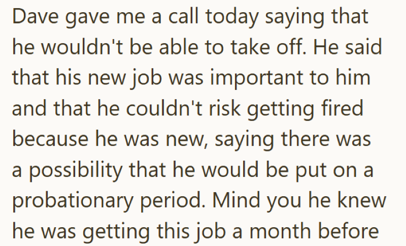 Dave gave me a call today saying that he wouldn't be able to take off. He said that his new job was important to him and that he couldn't risk getting fired because he was new, saying there was a possibility that he would be put on a probationary period. Mind you he knew he was getting this job a month before