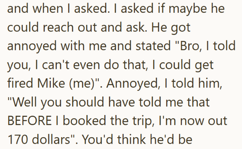 and when I asked. I asked if maybe he could reach out and ask. He got annoyed with me and stated "Bro, I told you, I can't even do that, I could get fired Mike (me)". Annoyed, I told him, "Well you should have told me that BEFORE I booked the trip, I'm now out 170 dollars". You'd think he'd be