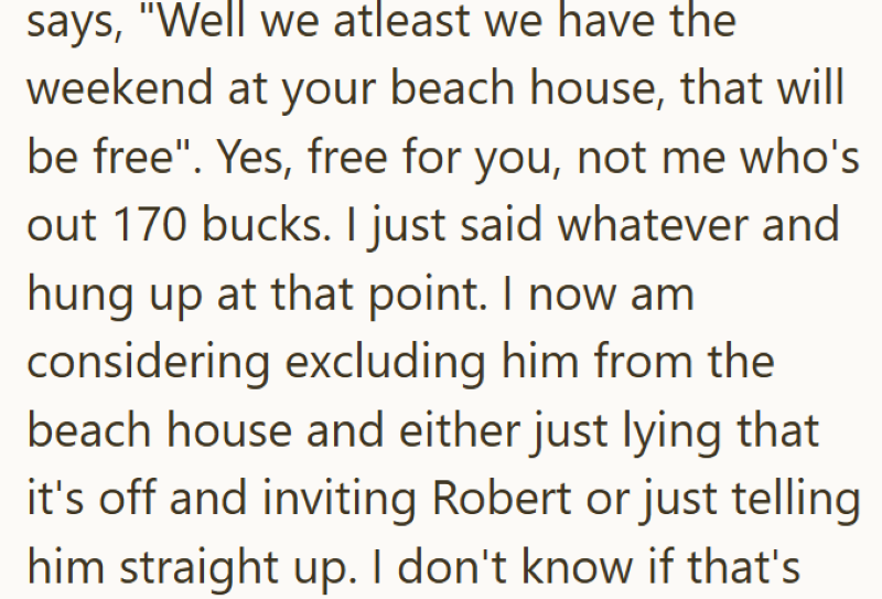 says, "Well we atleast we have the weekend at your beach house, that will be free". Yes, free for you, not me who's out 170 bucks. I just said whatever and hung up at that point. I now am considering excluding him from the beach house and either just lying that it's off and inviting Robert or just telling him straight up. I don't know if that's