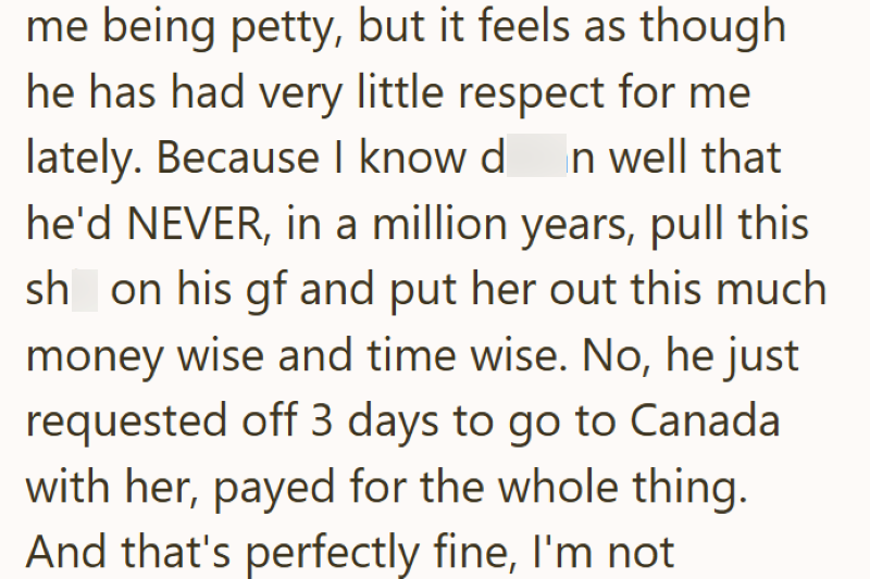 me being petty, but it feels as though he has had very little respect for me lately. Because I know d n well that he'd NEVER, in a million years, pull this sh on his gf and put her out this much money wise and time wise. No, he just requested off 3 days to go to Canada with her, payed for the whole thing. And that's perfectly fine, I'm not