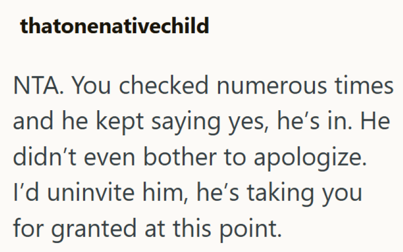 thatonenativechild NTA. You checked numerous times and he kept saying yes, he's in. He didn't even bother to apologize. I'd uninvite him, he's taking you for granted at this point.