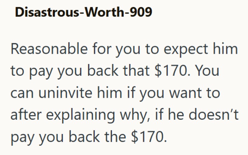 Disastrous-Worth-909 Reasonable for you to expect him to pay you back that $170. You can uninvite him if you want to after explaining why, if he doesn't pay you back the $170.