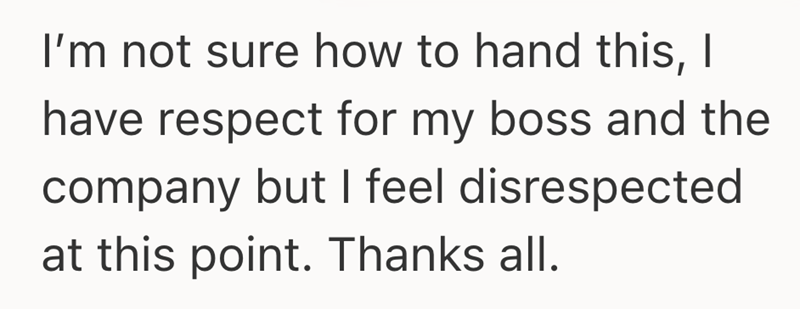 I'm not sure how to hand this, I have respect for my boss and the company but I feel disrespected at this point. Thanks all.