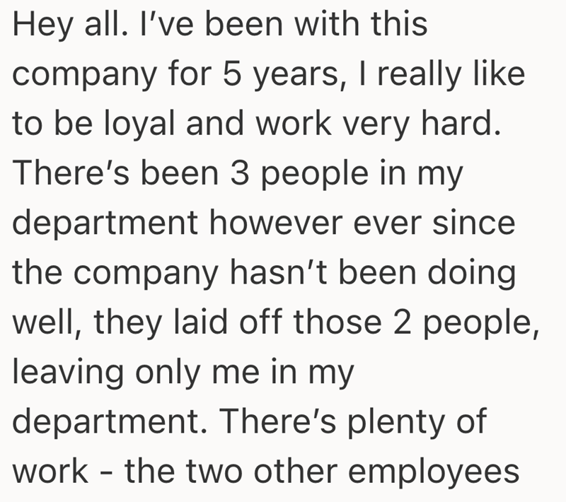 Hey all. I've been with this company for 5 years, I really like to be loyal and work very hard. There's been 3 people in my department however ever since the company hasn't been doing well, they laid off those 2 people, leaving only me in my department. There's plenty of work - the two other employees